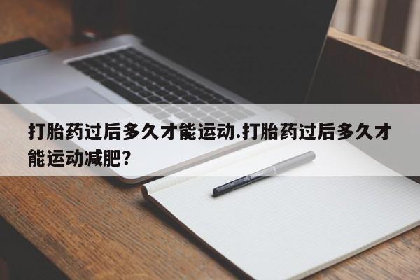 怀孕个月能用流产药吗打胎药过后多久才能运动.打胎药过后多久才能运动减肥？