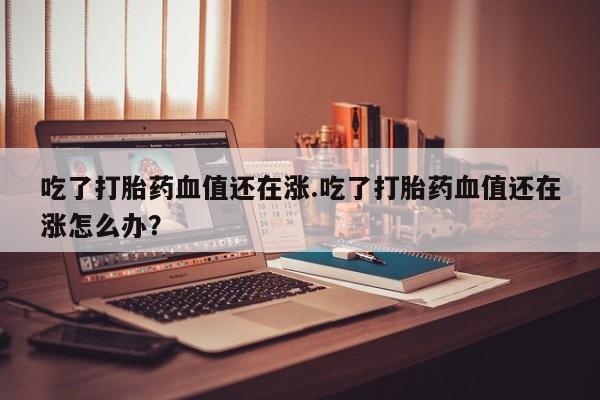 怀孕个月能用流产药吗吃了打胎药血值还在涨.吃了打胎药血值还在涨怎么办？