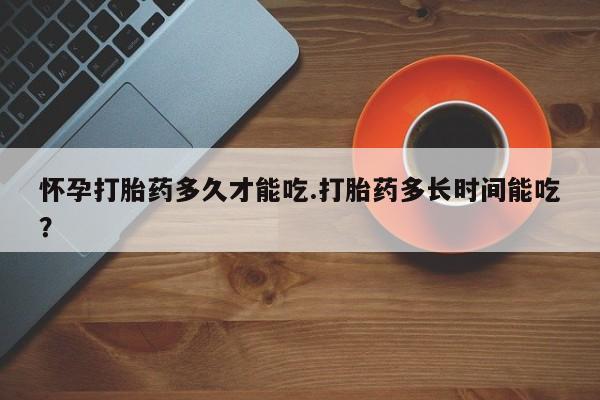 怀孕个月能用流产药吗怀孕打胎药多久才能吃.打胎药多长时间能吃？