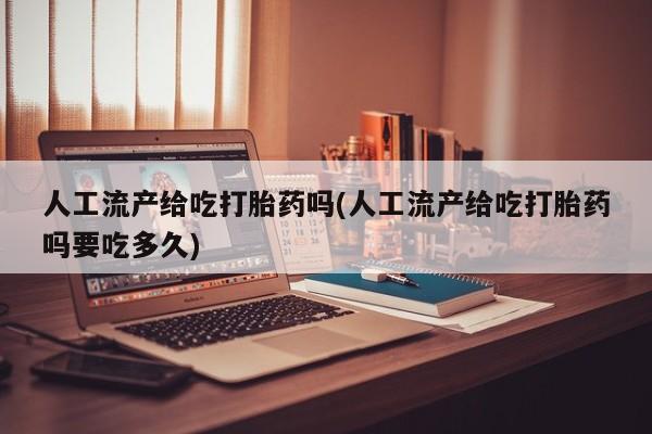 怀孕个月能用流产药吗人工流产给吃打胎药吗(人工流产给吃打胎药吗要吃多久)
