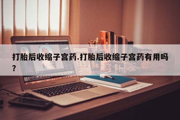 怀孕个月能用流产药吗打胎后收缩子宫药.打胎后收缩子宫药有用吗？