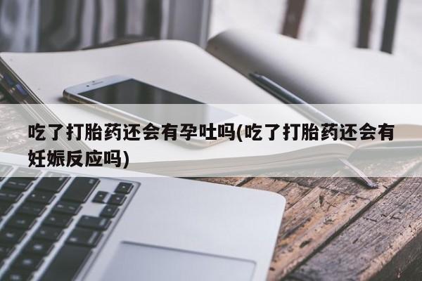 怀孕个月能用流产药吗吃了打胎药还会有孕吐吗(吃了打胎药还会有妊娠反应吗)