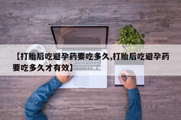 怀孕个月能用流产药吗【打胎后吃避孕药要吃多久,打胎后吃避孕药要吃多久才有效】