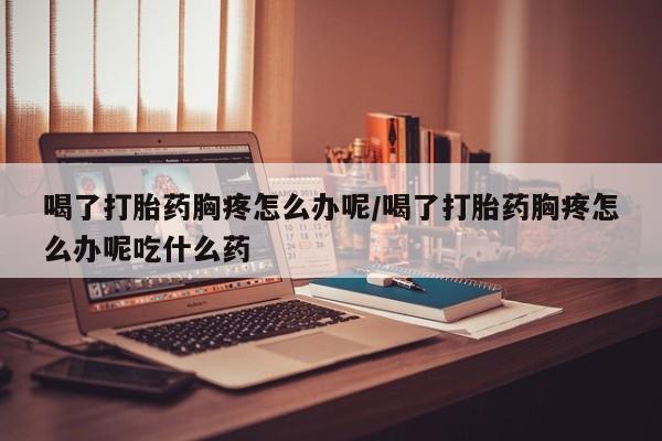 怀孕个月能用流产药吗喝了打胎药胸疼怎么办呢/喝了打胎药胸疼怎么办呢吃什么药