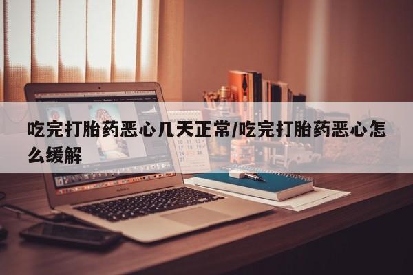 怀孕个月能用流产药吗吃完打胎药恶心几天正常/吃完打胎药恶心怎么缓解