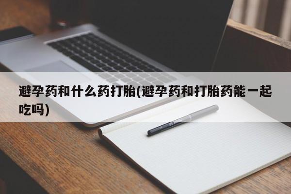 怀孕个月能用流产药吗避孕药和什么药打胎(避孕药和打胎药能一起吃吗)