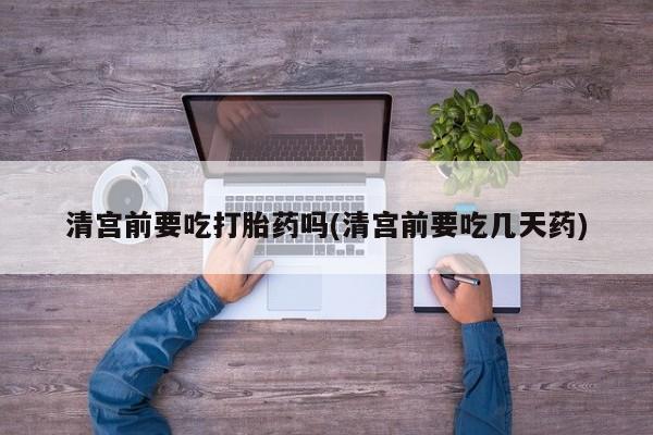 怀孕个月能用流产药吗清宫前要吃打胎药吗(清宫前要吃几天药)