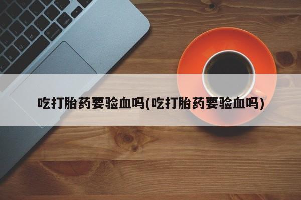 怀孕个月能用流产药吗吃打胎药要验血吗(吃打胎药要验血吗)