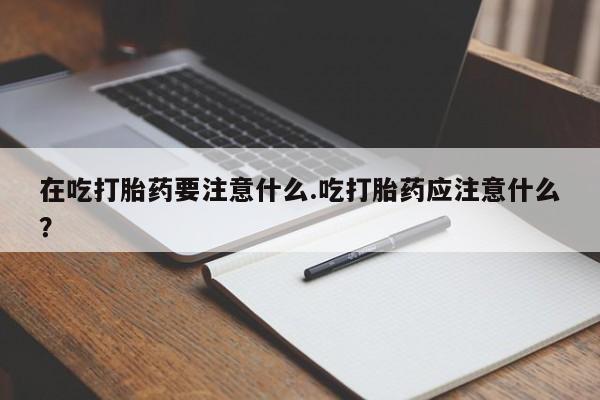 怀孕个月能用流产药吗在吃打胎药要注意什么.吃打胎药应注意什么？