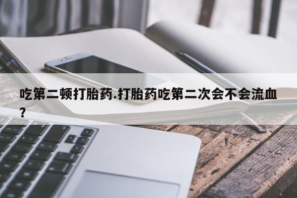 怀孕个月能用流产药吗吃第二顿打胎药.打胎药吃第二次会不会流血？