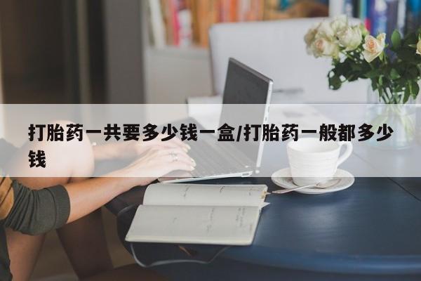 怀孕个月能用流产药吗打胎药一共要多少钱一盒/打胎药一般都多少钱