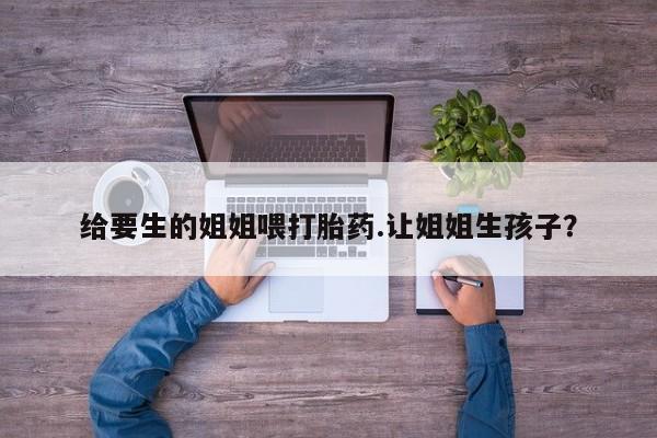 怀孕个月能用流产药吗给要生的姐姐喂打胎药.让姐姐生孩子？