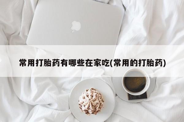 怀孕个月能用流产药吗常用打胎药有哪些在家吃(常用的打胎药)
