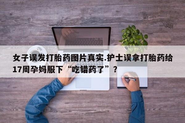 怀孕个月能用流产药吗女子误发打胎药图片真实.护士误拿打胎药给17周孕妈服下“吃错药了”？