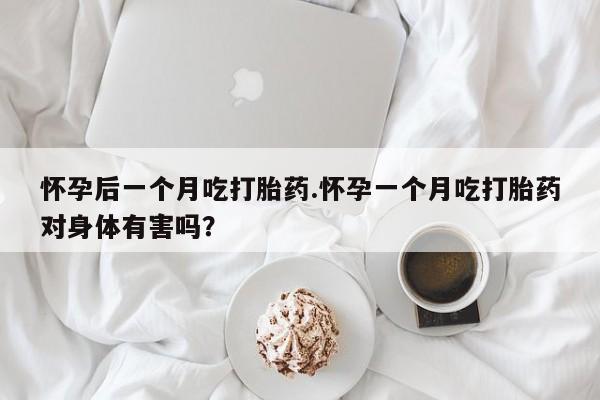 怀孕个月能用流产药吗怀孕后一个月吃打胎药.怀孕一个月吃打胎药对身体有害吗？