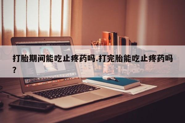 怀孕个月能用流产药吗打胎期间能吃止疼药吗.打完胎能吃止疼药吗？