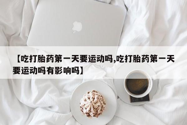 怀孕个月能用流产药吗【吃打胎药第一天要运动吗,吃打胎药第一天要运动吗有影响吗】