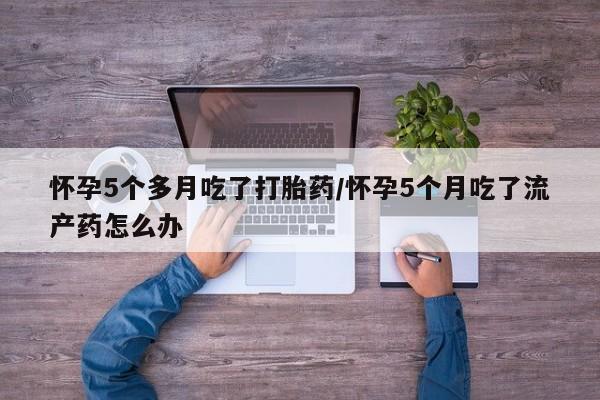 怀孕个月能用流产药吗怀孕5个多月吃了打胎药/怀孕5个月吃了流产药怎么办