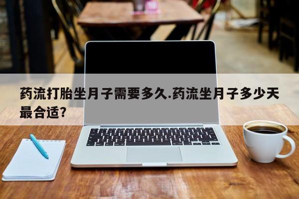 怀孕个月能用流产药吗药流打胎坐月子需要多久.药流坐月子多少天最合适？