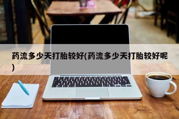 怀孕个月能用流产药吗药流多少天打胎较好(药流多少天打胎较好呢)