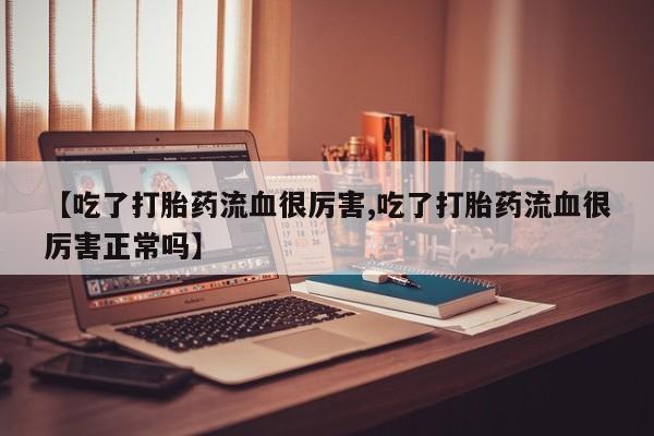 怀孕个月能用流产药吗【吃了打胎药流血很厉害,吃了打胎药流血很厉害正常吗】