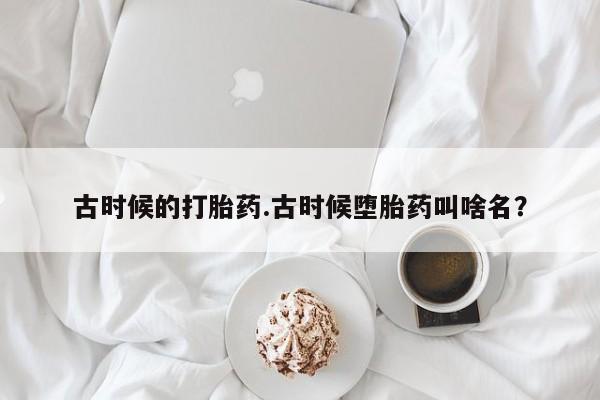 怀孕个月能用流产药吗古时候的打胎药.古时候堕胎药叫啥名？
