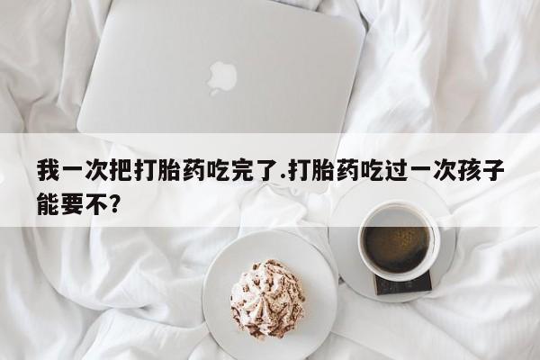 怀孕个月能用流产药吗我一次把打胎药吃完了.打胎药吃过一次孩子能要不？