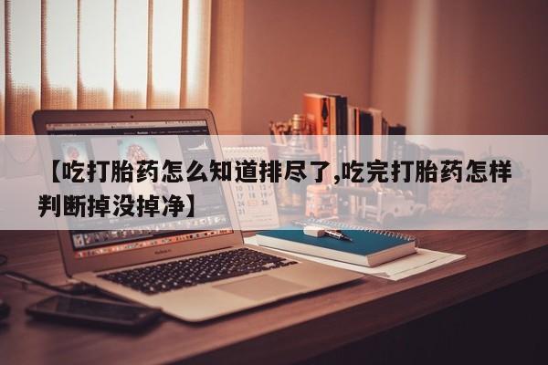 怀孕个月能用流产药吗【吃打胎药怎么知道排尽了,吃完打胎药怎样判断掉没掉净】