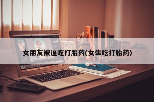怀孕个月能用流产药吗女朋友被逼吃打胎药(女生吃打胎药)