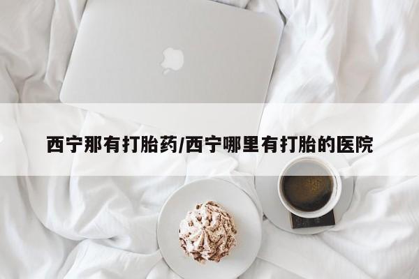 怀孕个月能用流产药吗西宁那有打胎药/西宁哪里有打胎的医院