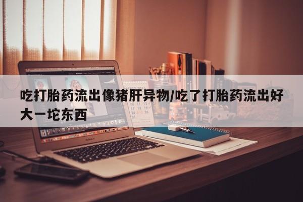 怀孕个月能用流产药吗吃打胎药流出像猪肝异物/吃了打胎药流出好大一坨东西