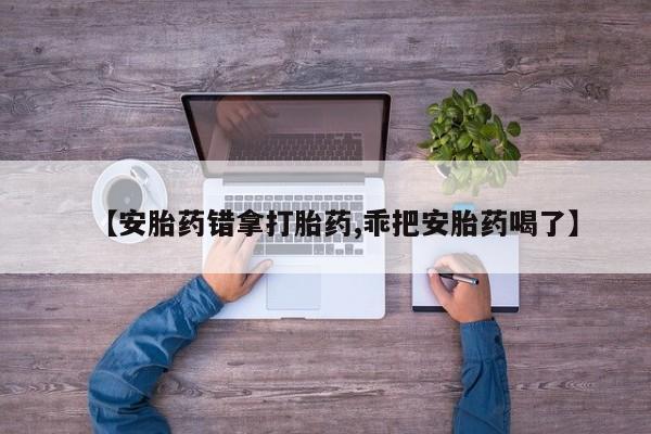 怀孕个月能用流产药吗【安胎药错拿打胎药,乖把安胎药喝了】