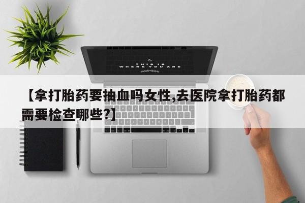 怀孕个月能用流产药吗【拿打胎药要抽血吗女性,去医院拿打胎药都需要检查哪些?】