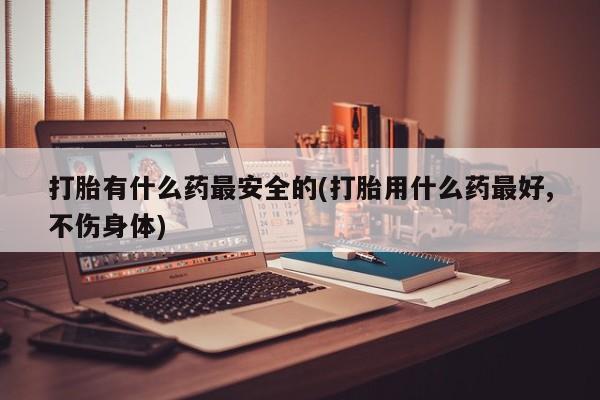 怀孕个月能用流产药吗打胎有什么药最安全的(打胎用什么药最好,不伤身体)