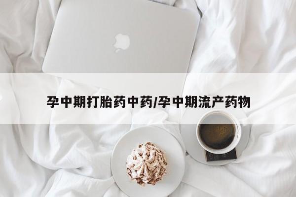 怀孕个月能用流产药吗孕中期打胎药中药/孕中期流产药物