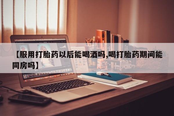 怀孕个月能用流产药吗【服用打胎药以后能喝酒吗,喝打胎药期间能同房吗】