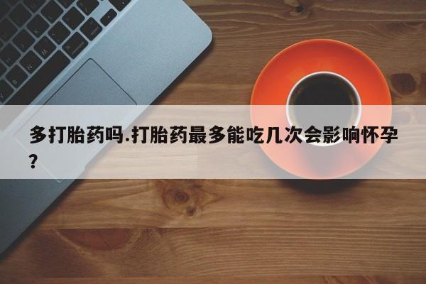 怀孕个月能用流产药吗多打胎药吗.打胎药最多能吃几次会影响怀孕？