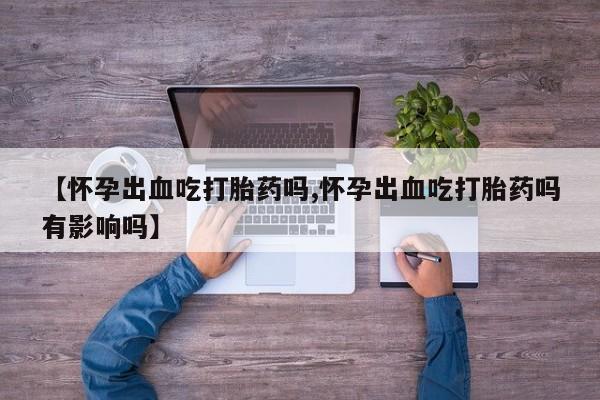 怀孕个月能用流产药吗【怀孕出血吃打胎药吗,怀孕出血吃打胎药吗有影响吗】