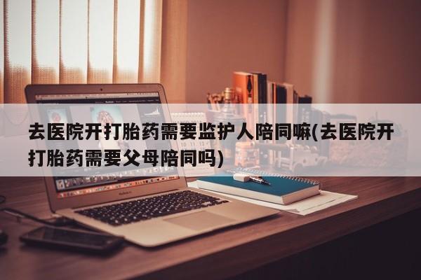 怀孕个月能用流产药吗去医院开打胎药需要监护人陪同嘛(去医院开打胎药需要父母陪同吗)