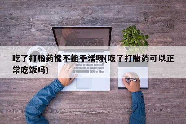 怀孕个月能用流产药吗吃了打胎药能不能干活呀(吃了打胎药可以正常吃饭吗)