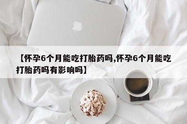 怀孕个月能用流产药吗【怀孕6个月能吃打胎药吗,怀孕6个月能吃打胎药吗有影响吗】
