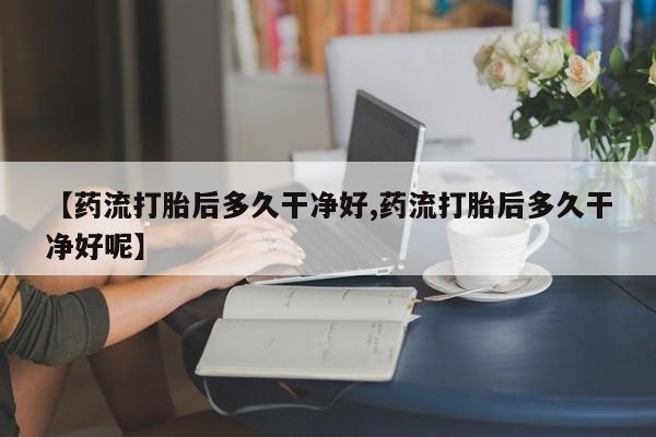 怀孕个月能用流产药吗【药流打胎后多久干净好,药流打胎后多久干净好呢】