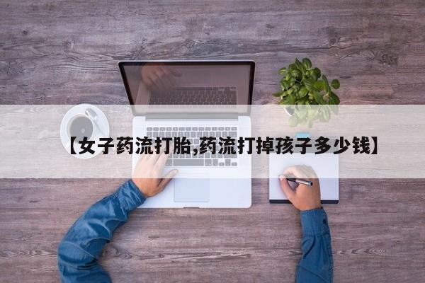 怀孕个月能用流产药吗【女子药流打胎,药流打掉孩子多少钱】