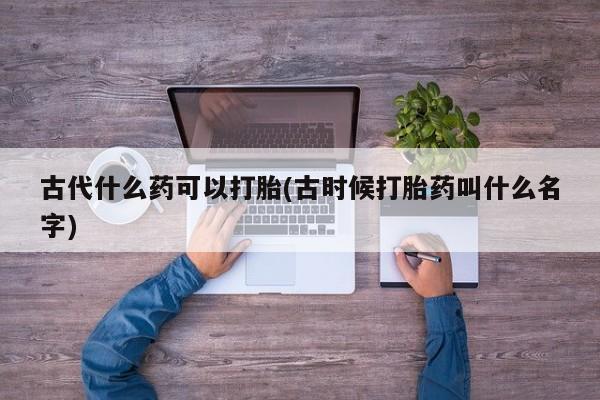 怀孕个月能用流产药吗古代什么药可以打胎(古时候打胎药叫什么名字)