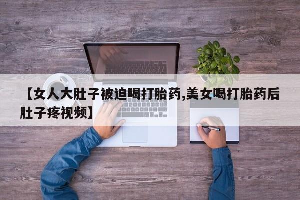 怀孕个月能用流产药吗【女人大肚子被迫喝打胎药,美女喝打胎药后肚子疼视频】