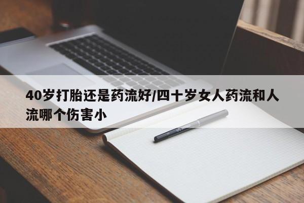怀孕个月能用流产药吗40岁打胎还是药流好/四十岁女人药流和人流哪个伤害小
