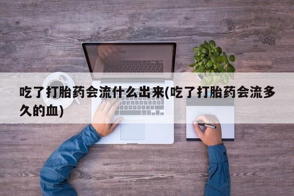 怀孕个月能用流产药吗吃了打胎药会流什么出来(吃了打胎药会流多久的血)