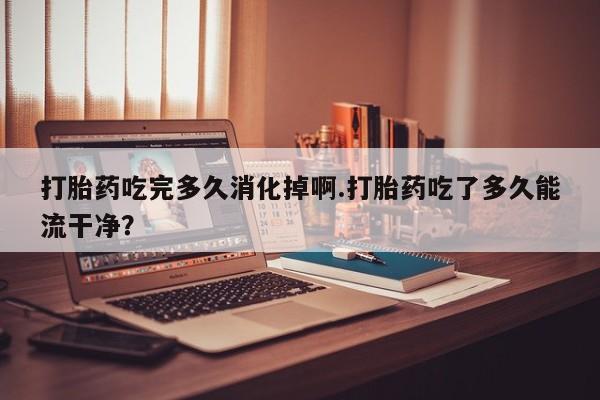 怀孕个月能用流产药吗打胎药吃完多久消化掉啊.打胎药吃了多久能流干净？
