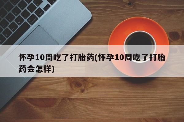 怀孕个月能用流产药吗怀孕10周吃了打胎药(怀孕10周吃了打胎药会怎样)