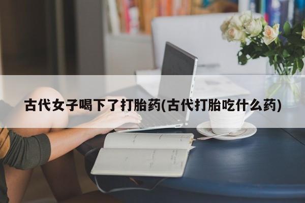 怀孕个月能用流产药吗古代女子喝下了打胎药(古代打胎吃什么药)